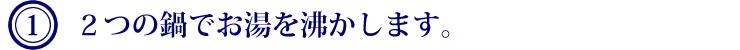 １．2つの鍋でお湯を沸かします。